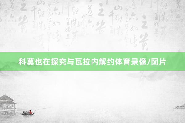 科莫也在探究与瓦拉内解约体育录像/图片