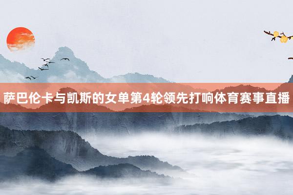 萨巴伦卡与凯斯的女单第4轮领先打响体育赛事直播
