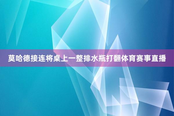 莫哈德接连将桌上一整排水瓶打翻体育赛事直播