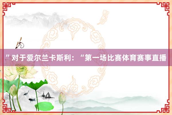 ”对于爱尔兰卡斯利：“第一场比赛体育赛事直播