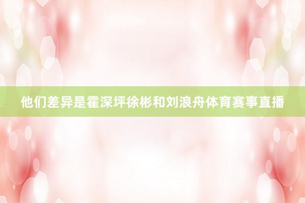 他们差异是霍深坪徐彬和刘浪舟体育赛事直播