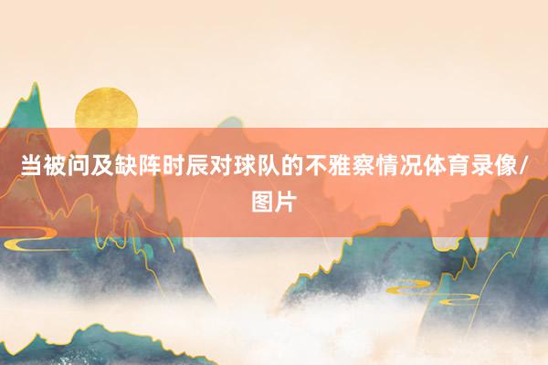 当被问及缺阵时辰对球队的不雅察情况体育录像/图片
