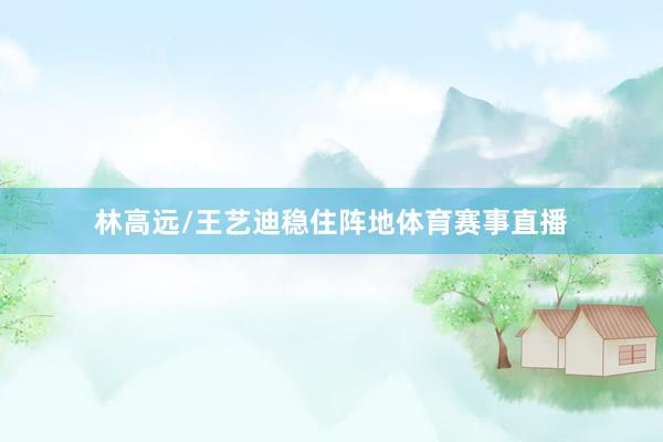 林高远/王艺迪稳住阵地体育赛事直播
