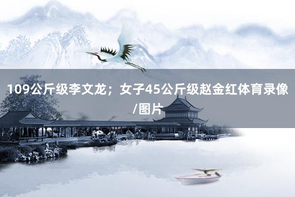 109公斤级李文龙；女子45公斤级赵金红体育录像/图片