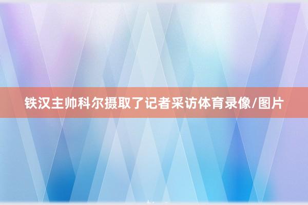 铁汉主帅科尔摄取了记者采访体育录像/图片