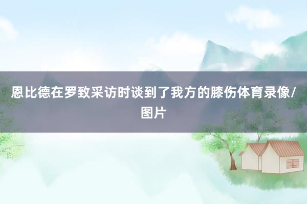 恩比德在罗致采访时谈到了我方的膝伤体育录像/图片