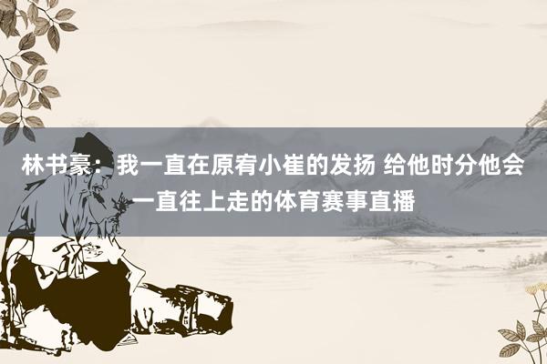林书豪：我一直在原宥小崔的发扬 给他时分他会一直往上走的体育赛事直播