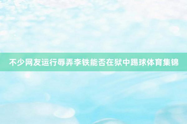 不少网友运行辱弄李铁能否在狱中踢球体育集锦