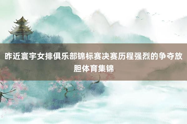 昨近寰宇女排俱乐部锦标赛决赛历程强烈的争夺放胆体育集锦