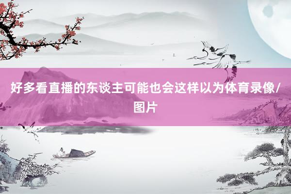 好多看直播的东谈主可能也会这样以为体育录像/图片