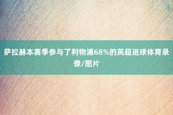 萨拉赫本赛季参与了利物浦68%的英超进球体育录像/图片