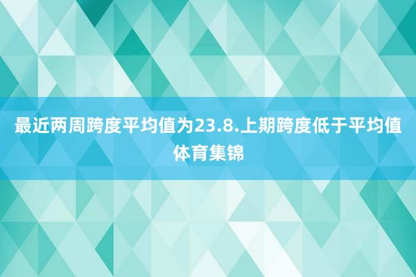 最近两周跨度平均值为23.8.上期跨度低于平均值体育集锦