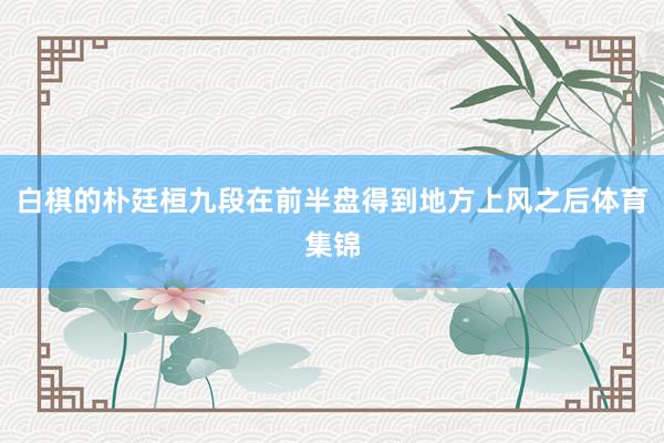 白棋的朴廷桓九段在前半盘得到地方上风之后体育集锦