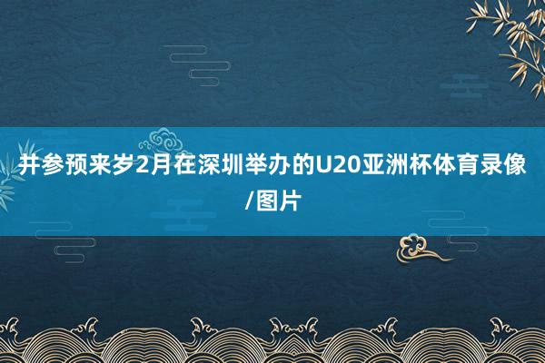 并参预来岁2月在深圳举办的U20亚洲杯体育录像/图片