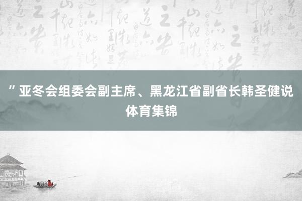 ”亚冬会组委会副主席、黑龙江省副省长韩圣健说体育集锦