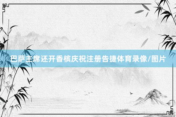 巴萨主席还开香槟庆祝注册告捷体育录像/图片