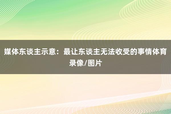 媒体东谈主示意：最让东谈主无法收受的事情体育录像/图片