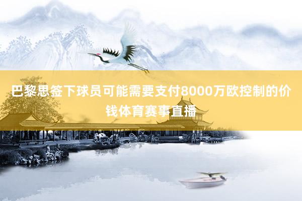 巴黎思签下球员可能需要支付8000万欧控制的价钱体育赛事直播