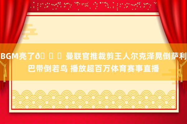 BGM亮了😂曼联官推裁剪王人尔克泽晃倒萨利巴带倒若鸟 播放超百万体育赛事直播