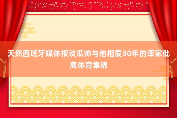 天然西班牙媒体报谈瓜帅与他相爱30年的浑家仳离体育集锦