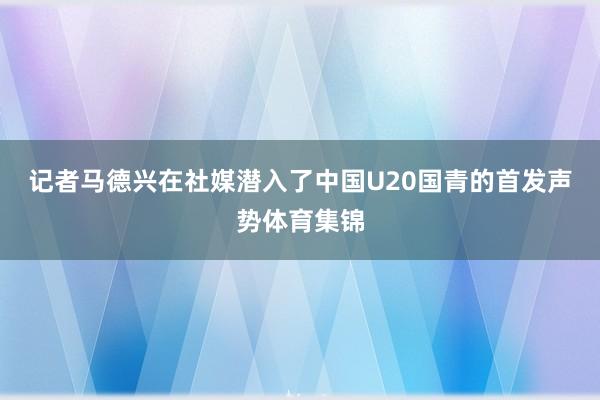 记者马德兴在社媒潜入了中国U20国青的首发声势体育集锦