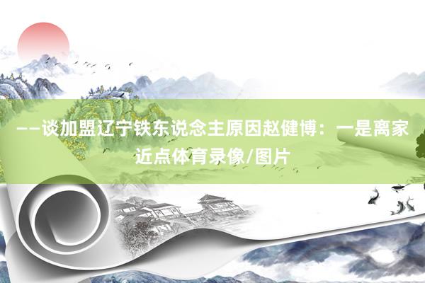 ——谈加盟辽宁铁东说念主原因赵健博：一是离家近点体育录像/图片