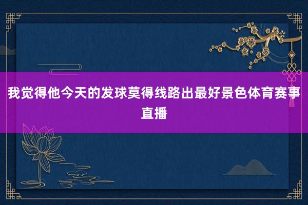 我觉得他今天的发球莫得线路出最好景色体育赛事直播