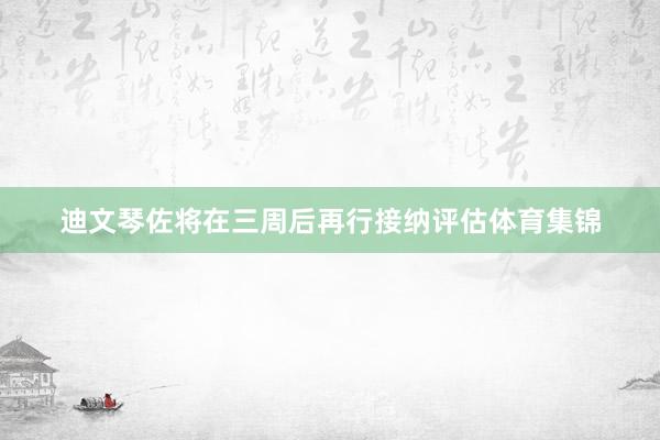 迪文琴佐将在三周后再行接纳评估体育集锦