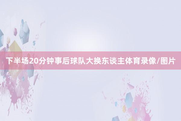 下半场20分钟事后球队大换东谈主体育录像/图片