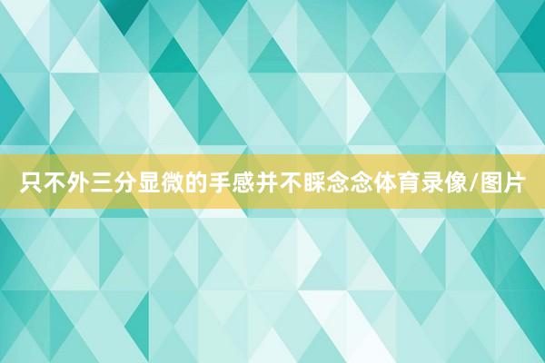 只不外三分显微的手感并不睬念念体育录像/图片