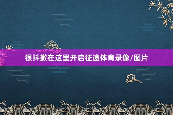 很抖擞在这里开启征途体育录像/图片