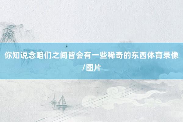 你知说念咱们之间皆会有一些稀奇的东西体育录像/图片