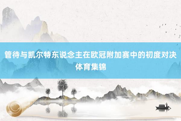管待与凯尔特东说念主在欧冠附加赛中的初度对决体育集锦