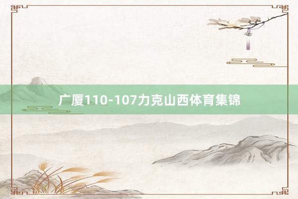 广厦110-107力克山西体育集锦
