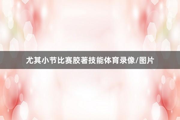 尤其小节比赛胶著技能体育录像/图片