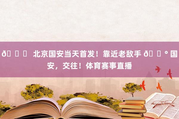 💚 北京国安当天首发！靠近老敌手 🔰 国安，交往！体育赛事直播
