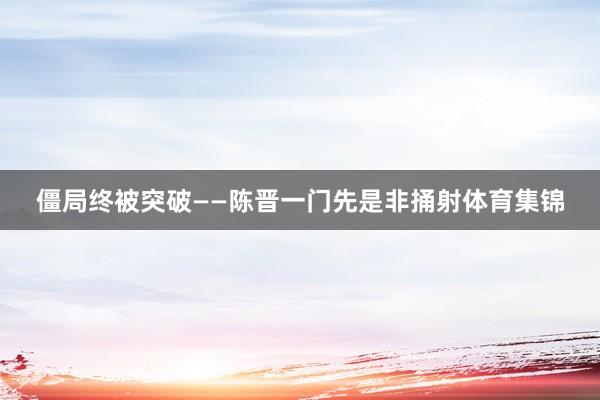 僵局终被突破——陈晋一门先是非捅射体育集锦