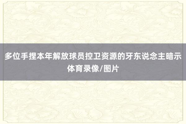 多位手捏本年解放球员控卫资源的牙东说念主暗示体育录像/图片