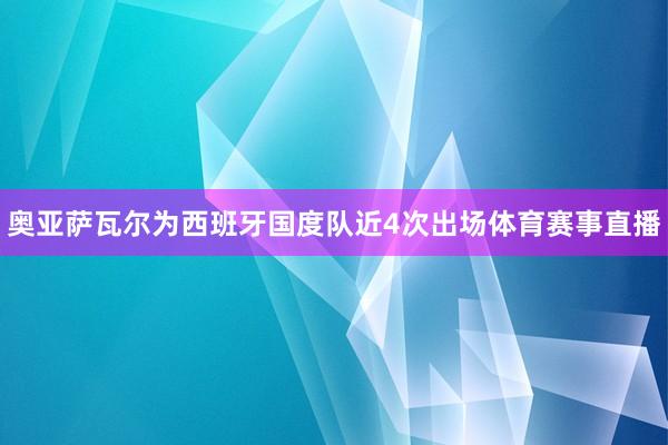 奥亚萨瓦尔为西班牙国度队近4次出场体育赛事直播