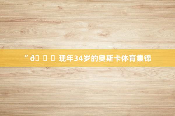 ”💙现年34岁的奥斯卡体育集锦