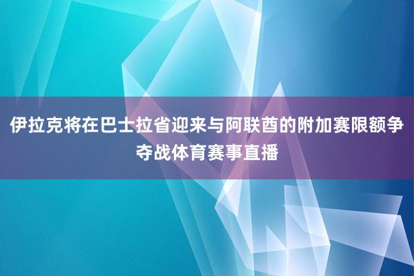 伊拉克将在巴士拉省迎来与阿联酋的附加赛限额争夺战体育赛事直播