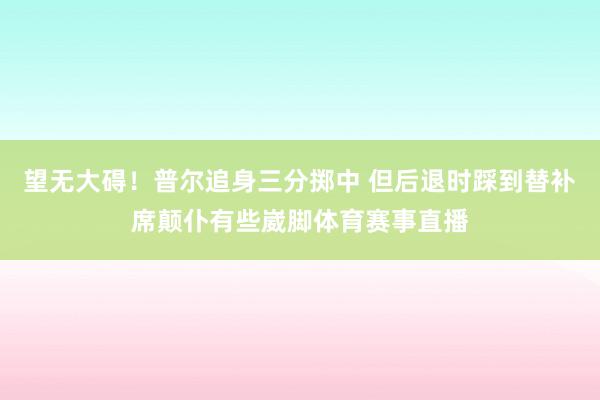 望无大碍！普尔追身三分掷中 但后退时踩到替补席颠仆有些崴脚体育赛事直播