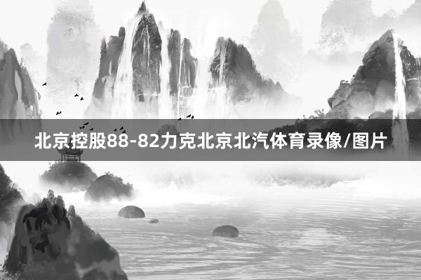 北京控股88-82力克北京北汽体育录像/图片
