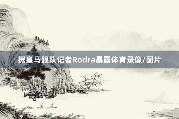 据皇马跟队记者Rodra暴露体育录像/图片