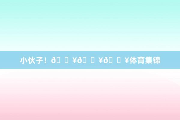 小伙子！🔥🔥🔥体育集锦