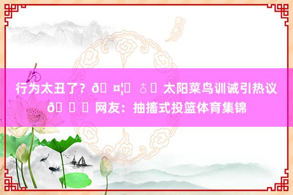 行为太丑了？🤦‍♂️太阳菜鸟训诫引热议😂网友：抽搐式投篮体育集锦